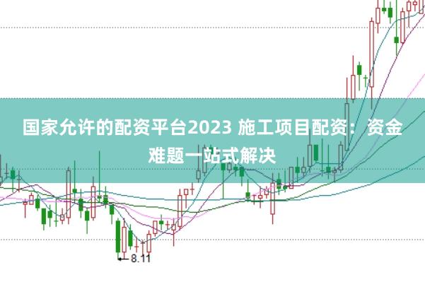 国家允许的配资平台2023 施工项目配资:资金难题一站式解决