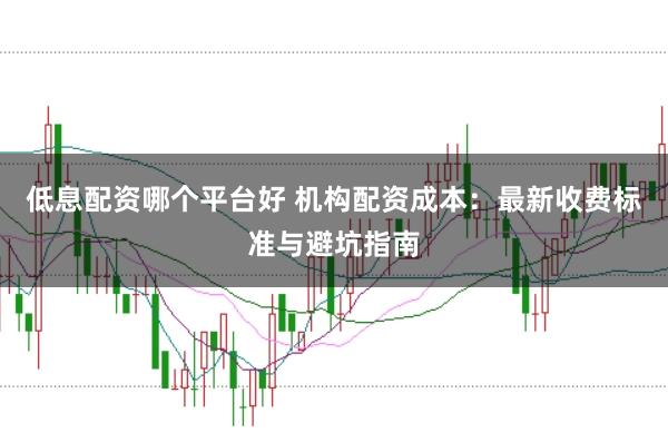 低息配资哪个平台好 机构配资成本：最新收费标准与避坑指南