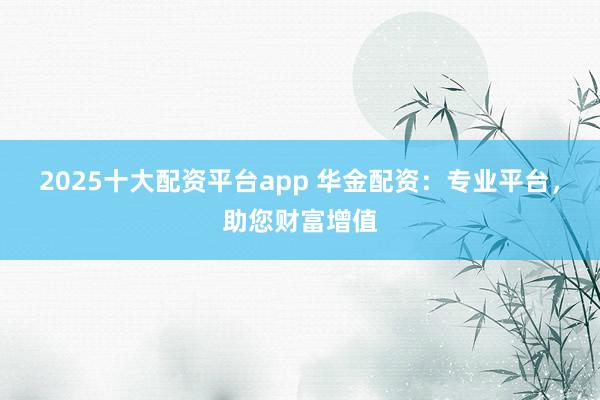 2025十大配资平台app 华金配资：专业平台，助您财富增值