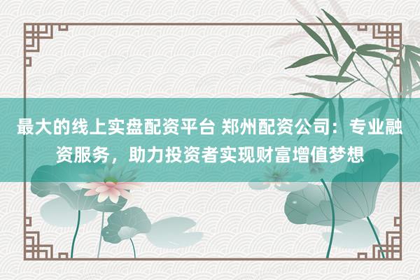 最大的线上实盘配资平台 郑州配资公司：专业融资服务，助力投资者实现财富增值梦想