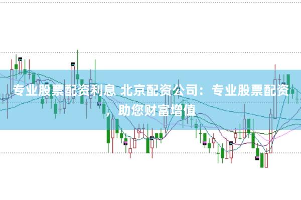 专业股票配资利息 北京配资公司：专业股票配资，助您财富增值