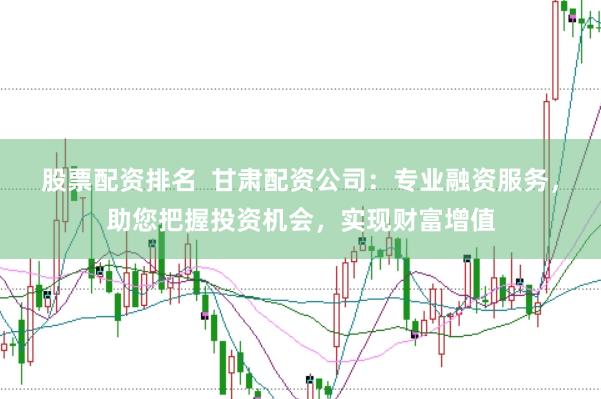 股票配资排名  甘肃配资公司：专业融资服务，助您把握投资机会，实现财富增值