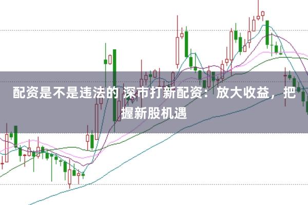 配资是不是违法的 深市打新配资:放大收益,把握新股机遇