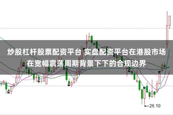 炒股杠杆股票配资平台 实盘配资平台在港股市场在宽幅震荡周期背景下下的合规边界