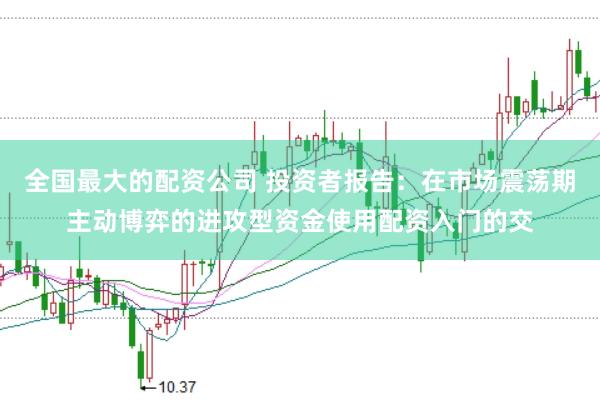 全国最大的配资公司 投资者报告：在市场震荡期主动博弈的进攻型资金使用配资入门的交