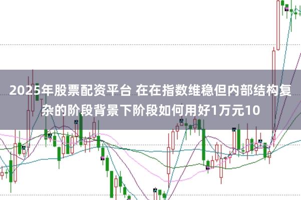 2025年股票配资平台 在在指数维稳但内部结构复杂的阶段背景下阶段如何用好1万元10