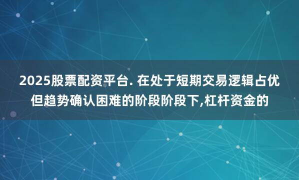 2025股票配资平台. 在处于短期交易逻辑占优但趋势确认困难的阶段阶段下，杠杆资金的