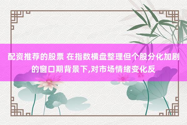 配资推荐的股票 在指数横盘整理但个股分化加剧的窗口期背景下，对市场情绪变化反