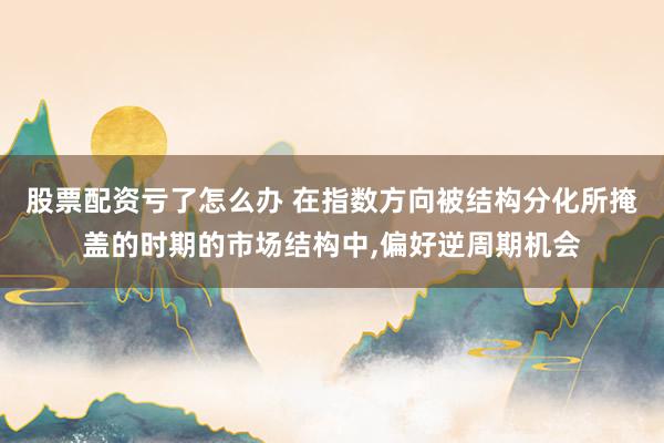 股票配资亏了怎么办 在指数方向被结构分化所掩盖的时期的市场结构中，偏好逆周期机会