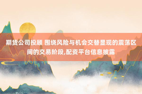 期货公司投顾 围绕风险与机会交替显现的震荡区间的交易阶段，配资平台信息披露