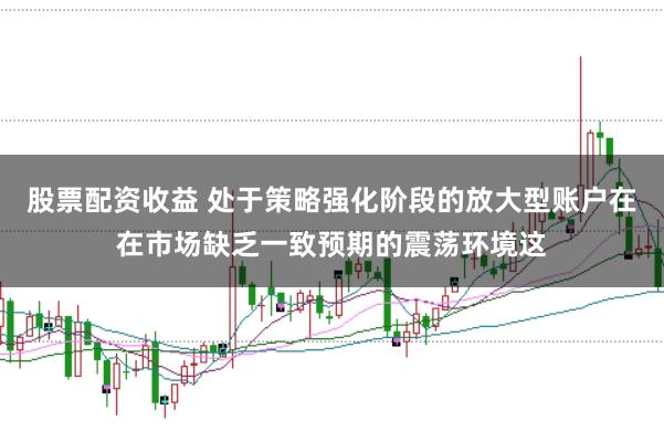 股票配资收益 处于策略强化阶段的放大型账户在在市场缺乏一致预期的震荡环境这