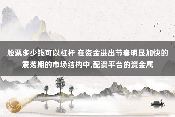 股票多少钱可以杠杆 在资金进出节奏明显加快的震荡期的市场结构中，配资平台的资金属