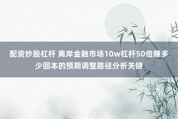 配资炒股杠杆 离岸金融市场10w杠杆50倍赚多少回本的预期调整路径分析关键