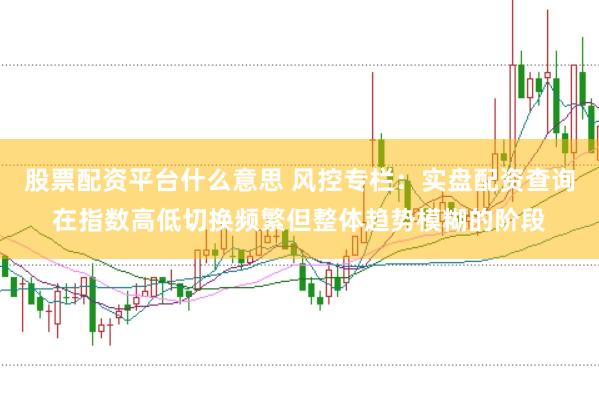 股票配资平台什么意思 风控专栏：实盘配资查询在指数高低切换频繁但整体趋势模糊的阶段