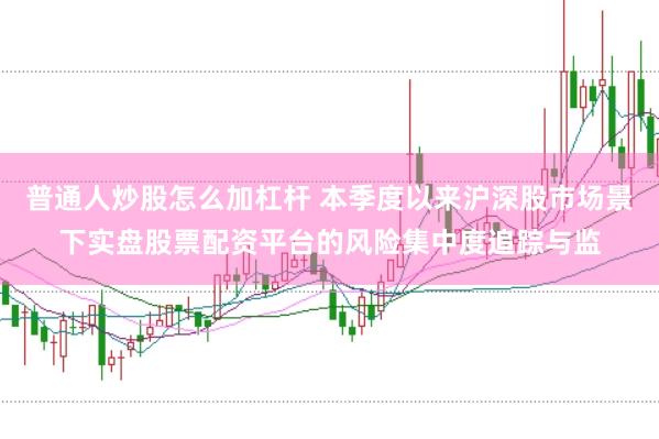 普通人炒股怎么加杠杆 本季度以来沪深股市场景下实盘股票配资平台的风险集中度追踪与监