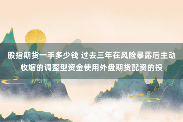 股指期货一手多少钱 过去三年在风险暴露后主动收缩的调整型资金使用外盘期货配资的投