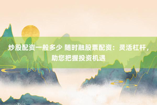 炒股配资一般多少 随时融股票配资：灵活杠杆，助您把握投资机遇