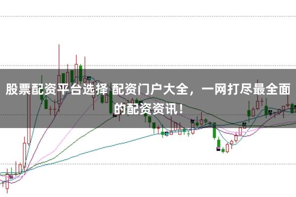 股票配资平台选择 配资门户大全，一网打尽最全面的配资资讯！