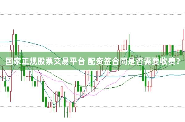 国家正规股票交易平台 配资签合同是否需要收费？