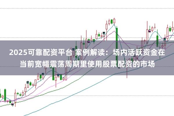 2025可靠配资平台 案例解读：场内活跃资金在当前宽幅震荡周期里使用股票配资的市场