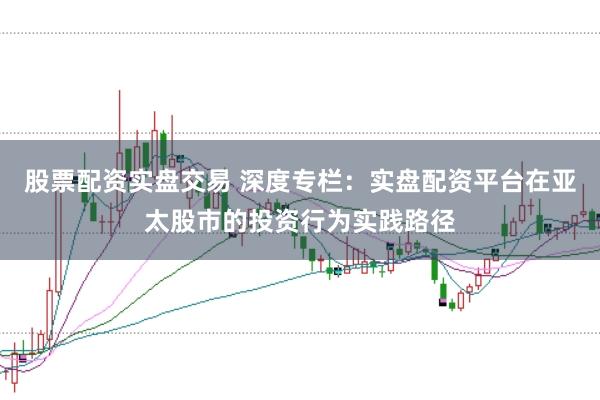 股票配资实盘交易 深度专栏：实盘配资平台在亚太股市的投资行为实践路径