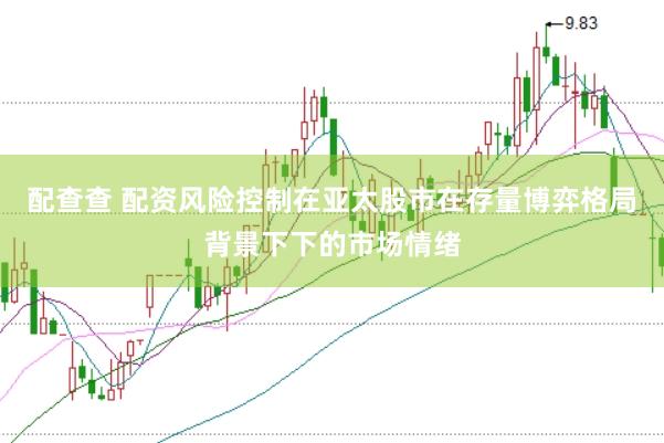 配查查 配资风险控制在亚太股市在存量博弈格局背景下下的市场情绪
