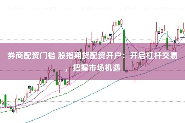 券商配资门槛 股指期货配资开户：开启杠杆交易，把握市场机遇