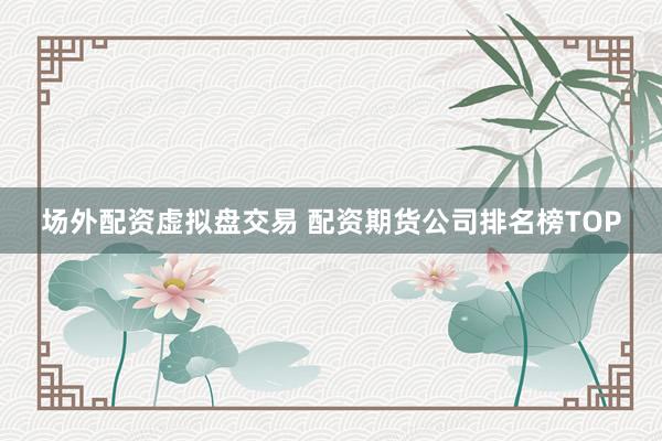 场外配资虚拟盘交易 配资期货公司排名榜TOP