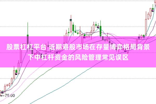 股票杠杠平台 近期港股市场在存量博弈格局背景下中杠杆资金的风险管理常见误区