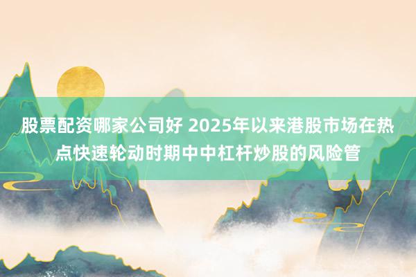 股票配资哪家公司好 2025年以来港股市场在热点快速轮动时期中中杠杆炒股的风险管