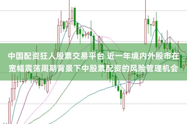 中国配资狂人股票交易平台 近一年境内外股市在宽幅震荡周期背景下中股票配资的风险管理机会